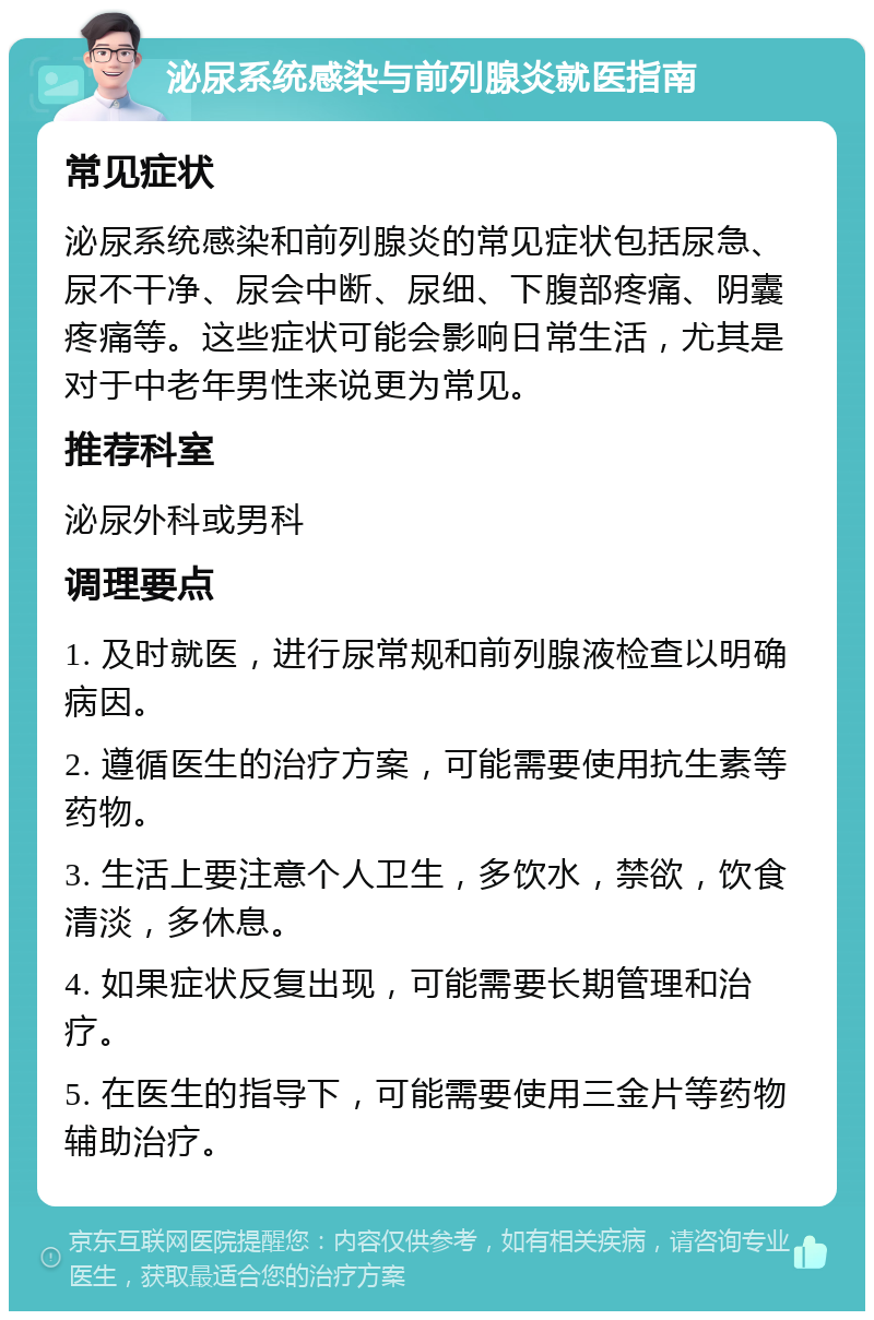 泌尿系统感染与前列腺炎就医指南 常见症状 泌尿系统感染和前列腺炎的常见症状包括尿急、尿不干净、尿会中断、尿细、下腹部疼痛、阴囊疼痛等。这些症状可能会影响日常生活，尤其是对于中老年男性来说更为常见。 推荐科室 泌尿外科或男科 调理要点 1. 及时就医，进行尿常规和前列腺液检查以明确病因。 2. 遵循医生的治疗方案，可能需要使用抗生素等药物。 3. 生活上要注意个人卫生，多饮水，禁欲，饮食清淡，多休息。 4. 如果症状反复出现，可能需要长期管理和治疗。 5. 在医生的指导下，可能需要使用三金片等药物辅助治疗。