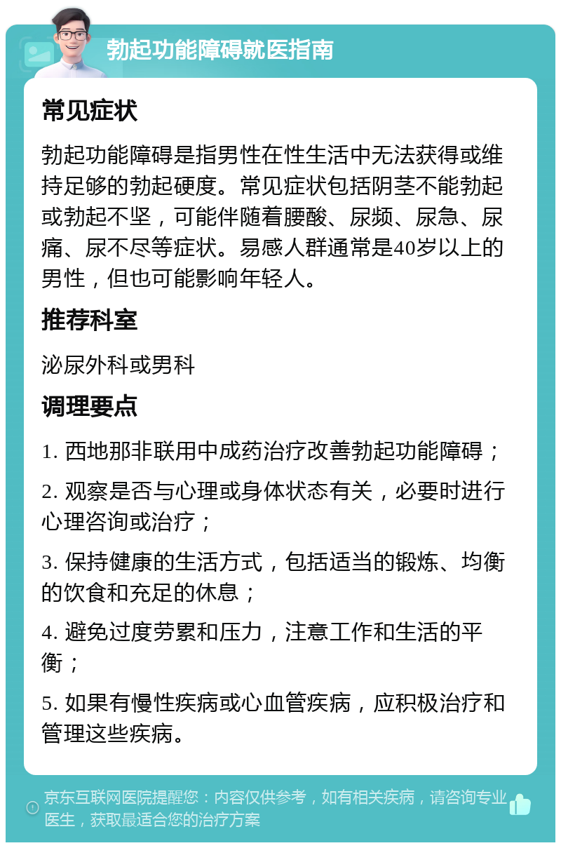 勃起功能障碍就医指南 常见症状 勃起功能障碍是指男性在性生活中无法获得或维持足够的勃起硬度。常见症状包括阴茎不能勃起或勃起不坚，可能伴随着腰酸、尿频、尿急、尿痛、尿不尽等症状。易感人群通常是40岁以上的男性，但也可能影响年轻人。 推荐科室 泌尿外科或男科 调理要点 1. 西地那非联用中成药治疗改善勃起功能障碍； 2. 观察是否与心理或身体状态有关，必要时进行心理咨询或治疗； 3. 保持健康的生活方式，包括适当的锻炼、均衡的饮食和充足的休息； 4. 避免过度劳累和压力，注意工作和生活的平衡； 5. 如果有慢性疾病或心血管疾病，应积极治疗和管理这些疾病。