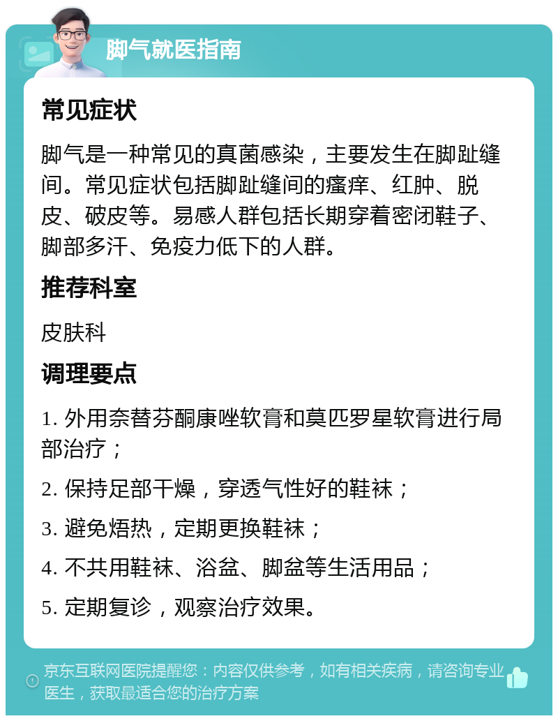 脚气就医指南 常见症状 脚气是一种常见的真菌感染，主要发生在脚趾缝间。常见症状包括脚趾缝间的瘙痒、红肿、脱皮、破皮等。易感人群包括长期穿着密闭鞋子、脚部多汗、免疫力低下的人群。 推荐科室 皮肤科 调理要点 1. 外用奈替芬酮康唑软膏和莫匹罗星软膏进行局部治疗； 2. 保持足部干燥，穿透气性好的鞋袜； 3. 避免焐热，定期更换鞋袜； 4. 不共用鞋袜、浴盆、脚盆等生活用品； 5. 定期复诊，观察治疗效果。