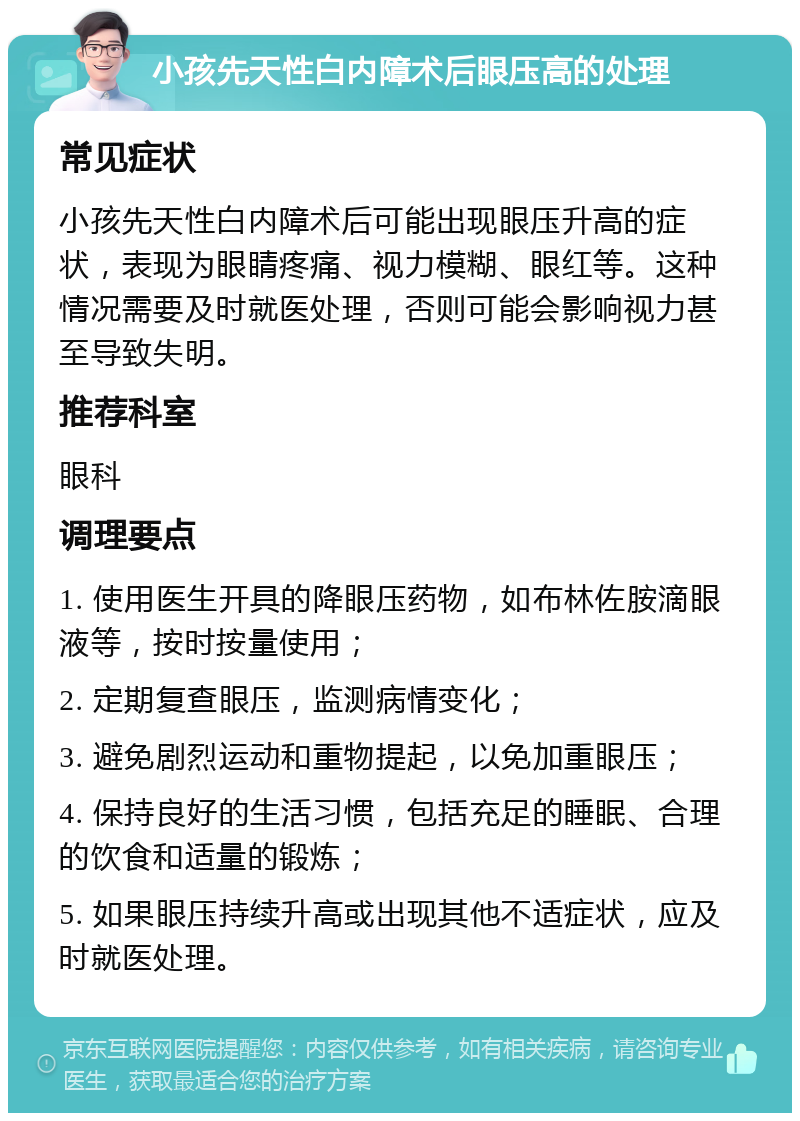 小孩先天性白内障术后眼压高的处理 常见症状 小孩先天性白内障术后可能出现眼压升高的症状，表现为眼睛疼痛、视力模糊、眼红等。这种情况需要及时就医处理，否则可能会影响视力甚至导致失明。 推荐科室 眼科 调理要点 1. 使用医生开具的降眼压药物，如布林佐胺滴眼液等，按时按量使用； 2. 定期复查眼压，监测病情变化； 3. 避免剧烈运动和重物提起，以免加重眼压； 4. 保持良好的生活习惯，包括充足的睡眠、合理的饮食和适量的锻炼； 5. 如果眼压持续升高或出现其他不适症状，应及时就医处理。