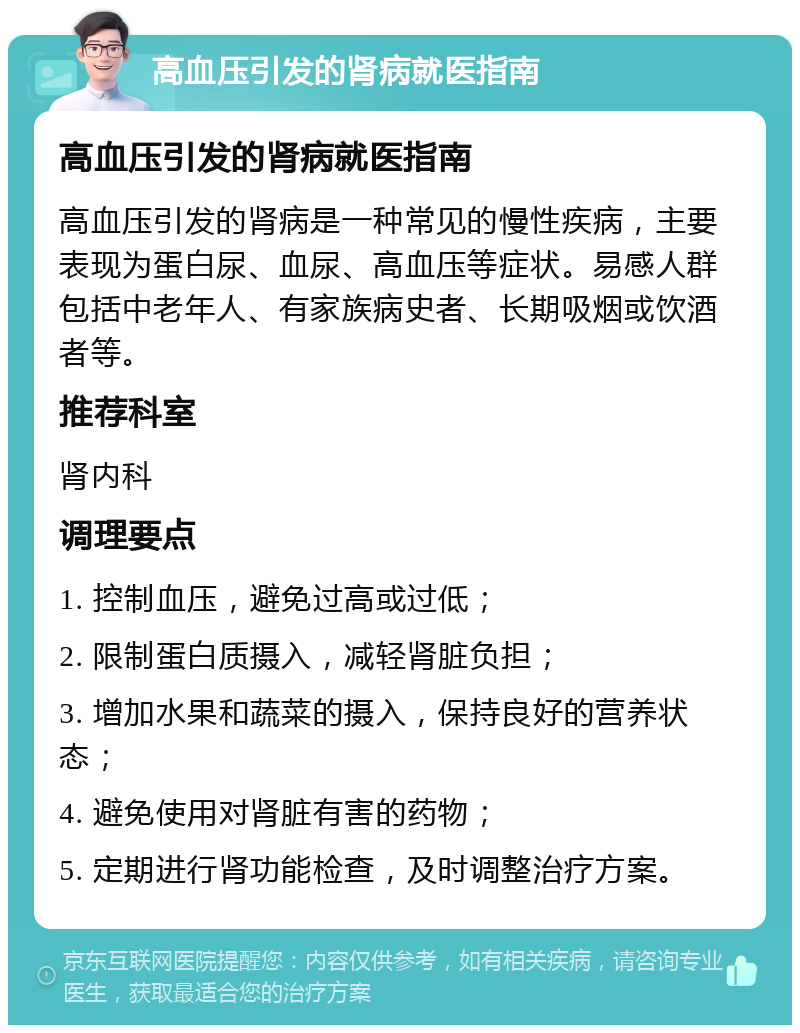 高血压引发的肾病就医指南 高血压引发的肾病就医指南 高血压引发的肾病是一种常见的慢性疾病，主要表现为蛋白尿、血尿、高血压等症状。易感人群包括中老年人、有家族病史者、长期吸烟或饮酒者等。 推荐科室 肾内科 调理要点 1. 控制血压，避免过高或过低； 2. 限制蛋白质摄入，减轻肾脏负担； 3. 增加水果和蔬菜的摄入，保持良好的营养状态； 4. 避免使用对肾脏有害的药物； 5. 定期进行肾功能检查，及时调整治疗方案。