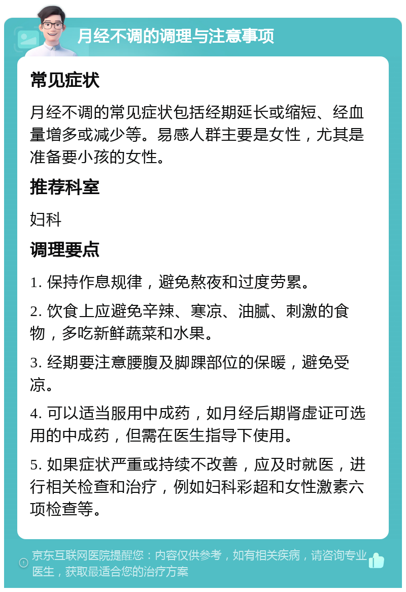 月经不调的调理与注意事项 常见症状 月经不调的常见症状包括经期延长或缩短、经血量增多或减少等。易感人群主要是女性，尤其是准备要小孩的女性。 推荐科室 妇科 调理要点 1. 保持作息规律，避免熬夜和过度劳累。 2. 饮食上应避免辛辣、寒凉、油腻、刺激的食物，多吃新鲜蔬菜和水果。 3. 经期要注意腰腹及脚踝部位的保暖，避免受凉。 4. 可以适当服用中成药，如月经后期肾虚证可选用的中成药，但需在医生指导下使用。 5. 如果症状严重或持续不改善，应及时就医，进行相关检查和治疗，例如妇科彩超和女性激素六项检查等。