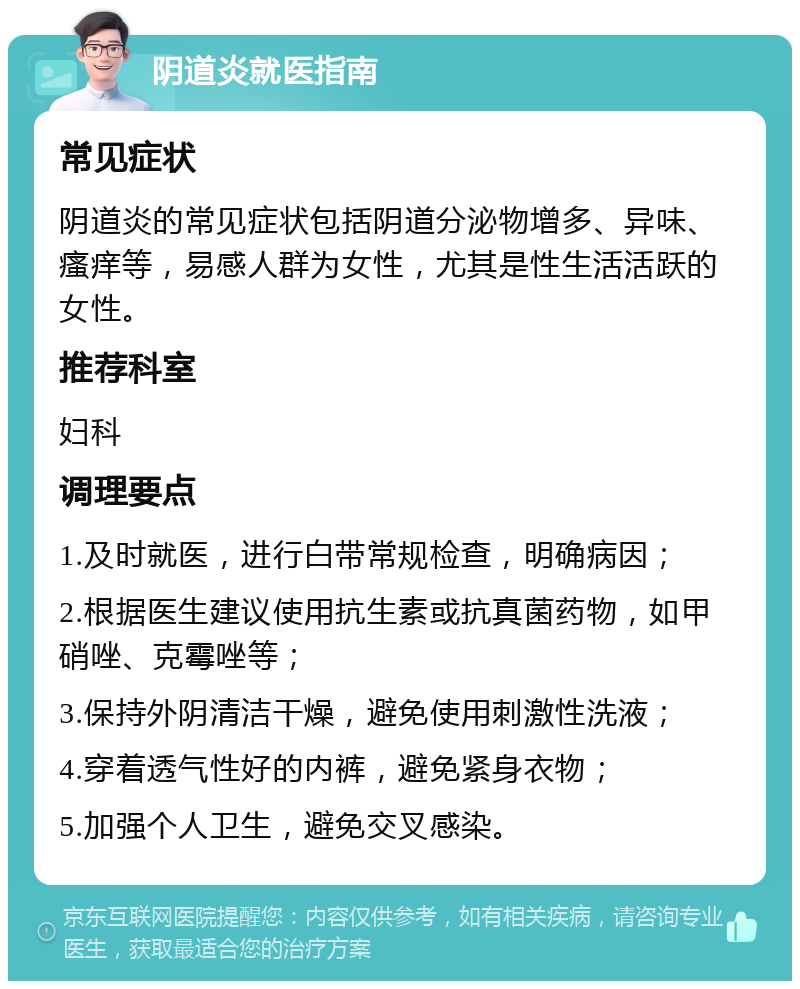 阴道炎就医指南 常见症状 阴道炎的常见症状包括阴道分泌物增多、异味、瘙痒等，易感人群为女性，尤其是性生活活跃的女性。 推荐科室 妇科 调理要点 1.及时就医，进行白带常规检查，明确病因； 2.根据医生建议使用抗生素或抗真菌药物，如甲硝唑、克霉唑等； 3.保持外阴清洁干燥，避免使用刺激性洗液； 4.穿着透气性好的内裤，避免紧身衣物； 5.加强个人卫生，避免交叉感染。