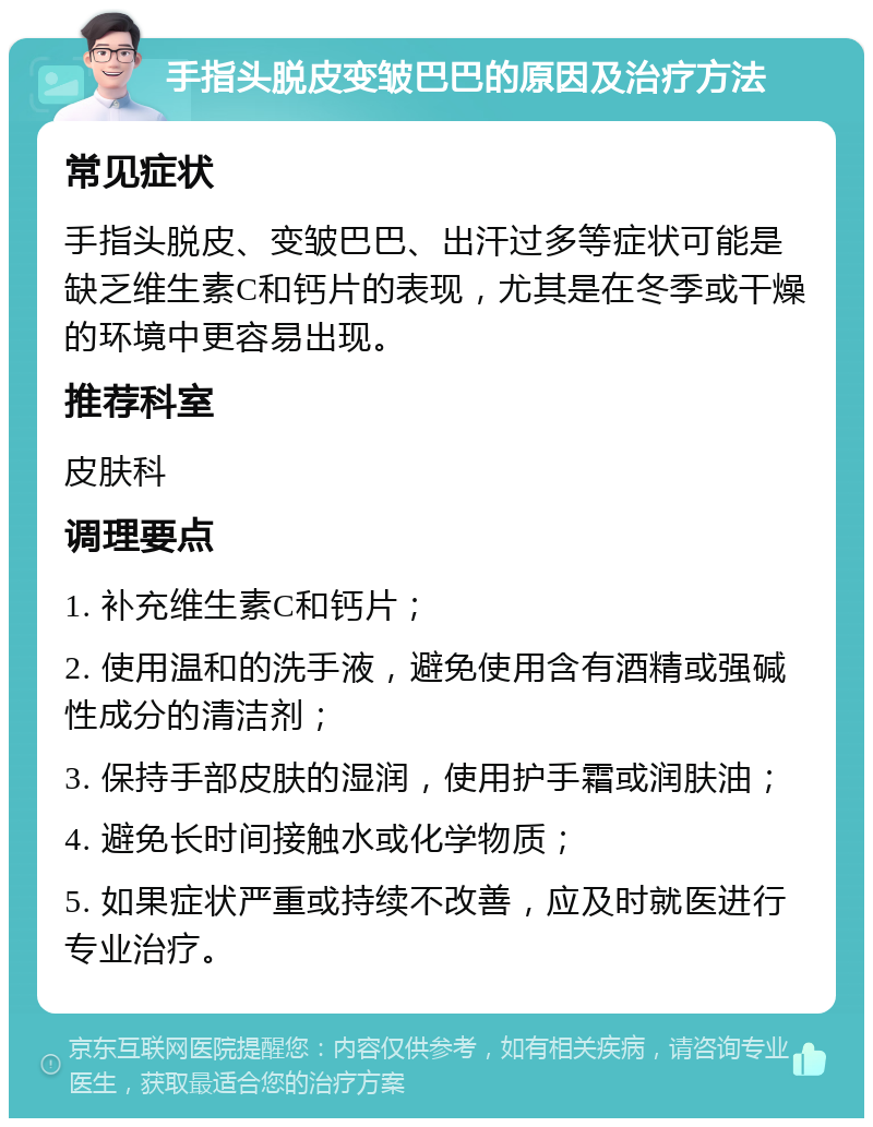 手指头脱皮变皱巴巴的原因及治疗方法 常见症状 手指头脱皮、变皱巴巴、出汗过多等症状可能是缺乏维生素C和钙片的表现，尤其是在冬季或干燥的环境中更容易出现。 推荐科室 皮肤科 调理要点 1. 补充维生素C和钙片； 2. 使用温和的洗手液，避免使用含有酒精或强碱性成分的清洁剂； 3. 保持手部皮肤的湿润，使用护手霜或润肤油； 4. 避免长时间接触水或化学物质； 5. 如果症状严重或持续不改善，应及时就医进行专业治疗。