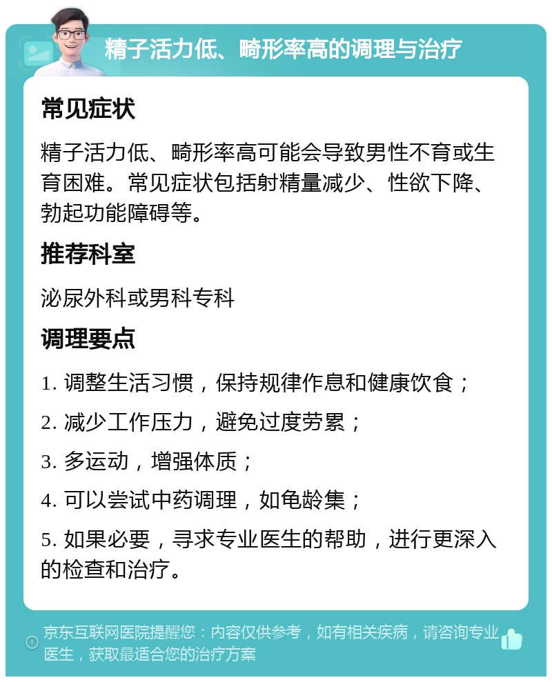 精子活力低、畸形率高的调理与治疗 常见症状 精子活力低、畸形率高可能会导致男性不育或生育困难。常见症状包括射精量减少、性欲下降、勃起功能障碍等。 推荐科室 泌尿外科或男科专科 调理要点 1. 调整生活习惯，保持规律作息和健康饮食； 2. 减少工作压力，避免过度劳累； 3. 多运动，增强体质； 4. 可以尝试中药调理，如龟龄集； 5. 如果必要，寻求专业医生的帮助，进行更深入的检查和治疗。