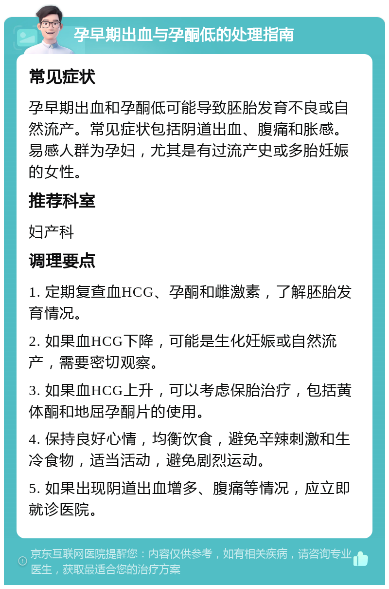 孕早期出血与孕酮低的处理指南 常见症状 孕早期出血和孕酮低可能导致胚胎发育不良或自然流产。常见症状包括阴道出血、腹痛和胀感。易感人群为孕妇，尤其是有过流产史或多胎妊娠的女性。 推荐科室 妇产科 调理要点 1. 定期复查血HCG、孕酮和雌激素，了解胚胎发育情况。 2. 如果血HCG下降，可能是生化妊娠或自然流产，需要密切观察。 3. 如果血HCG上升，可以考虑保胎治疗，包括黄体酮和地屈孕酮片的使用。 4. 保持良好心情，均衡饮食，避免辛辣刺激和生冷食物，适当活动，避免剧烈运动。 5. 如果出现阴道出血增多、腹痛等情况，应立即就诊医院。