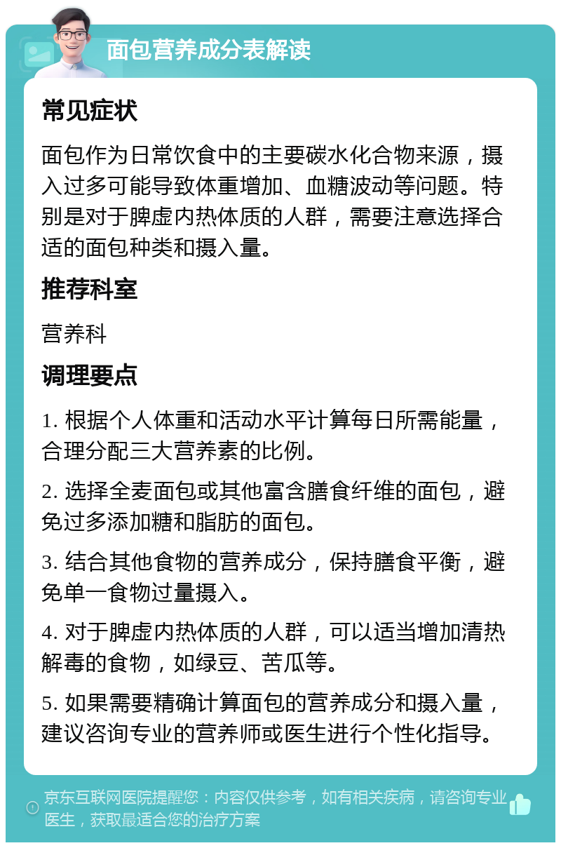 面包营养成分表解读 常见症状 面包作为日常饮食中的主要碳水化合物来源，摄入过多可能导致体重增加、血糖波动等问题。特别是对于脾虚内热体质的人群，需要注意选择合适的面包种类和摄入量。 推荐科室 营养科 调理要点 1. 根据个人体重和活动水平计算每日所需能量，合理分配三大营养素的比例。 2. 选择全麦面包或其他富含膳食纤维的面包，避免过多添加糖和脂肪的面包。 3. 结合其他食物的营养成分，保持膳食平衡，避免单一食物过量摄入。 4. 对于脾虚内热体质的人群，可以适当增加清热解毒的食物，如绿豆、苦瓜等。 5. 如果需要精确计算面包的营养成分和摄入量，建议咨询专业的营养师或医生进行个性化指导。