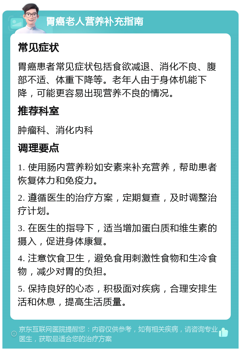 胃癌老人营养补充指南 常见症状 胃癌患者常见症状包括食欲减退、消化不良、腹部不适、体重下降等。老年人由于身体机能下降，可能更容易出现营养不良的情况。 推荐科室 肿瘤科、消化内科 调理要点 1. 使用肠内营养粉如安素来补充营养，帮助患者恢复体力和免疫力。 2. 遵循医生的治疗方案，定期复查，及时调整治疗计划。 3. 在医生的指导下，适当增加蛋白质和维生素的摄入，促进身体康复。 4. 注意饮食卫生，避免食用刺激性食物和生冷食物，减少对胃的负担。 5. 保持良好的心态，积极面对疾病，合理安排生活和休息，提高生活质量。