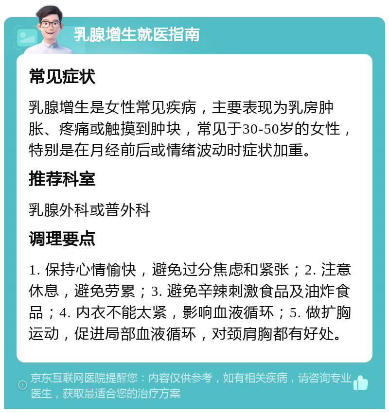 乳腺增生就医指南 常见症状 乳腺增生是女性常见疾病，主要表现为乳房肿胀、疼痛或触摸到肿块，常见于30-50岁的女性，特别是在月经前后或情绪波动时症状加重。 推荐科室 乳腺外科或普外科 调理要点 1. 保持心情愉快，避免过分焦虑和紧张；2. 注意休息，避免劳累；3. 避免辛辣刺激食品及油炸食品；4. 内衣不能太紧，影响血液循环；5. 做扩胸运动，促进局部血液循环，对颈肩胸都有好处。