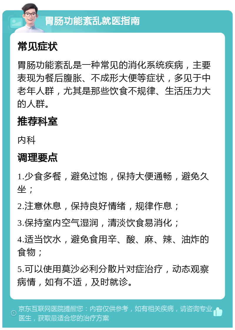 胃肠功能紊乱就医指南 常见症状 胃肠功能紊乱是一种常见的消化系统疾病，主要表现为餐后腹胀、不成形大便等症状，多见于中老年人群，尤其是那些饮食不规律、生活压力大的人群。 推荐科室 内科 调理要点 1.少食多餐，避免过饱，保持大便通畅，避免久坐； 2.注意休息，保持良好情绪，规律作息； 3.保持室内空气湿润，清淡饮食易消化； 4.适当饮水，避免食用辛、酸、麻、辣、油炸的食物； 5.可以使用莫沙必利分散片对症治疗，动态观察病情，如有不适，及时就诊。