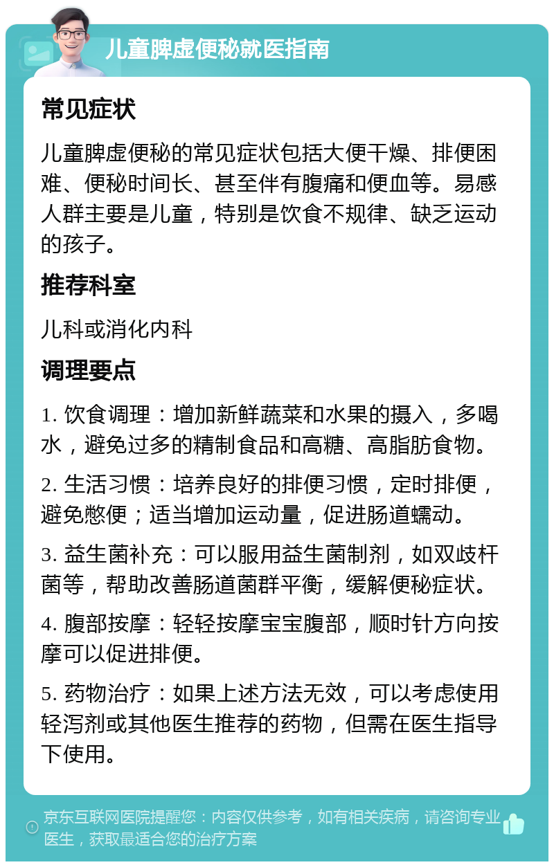 儿童脾虚便秘就医指南 常见症状 儿童脾虚便秘的常见症状包括大便干燥、排便困难、便秘时间长、甚至伴有腹痛和便血等。易感人群主要是儿童，特别是饮食不规律、缺乏运动的孩子。 推荐科室 儿科或消化内科 调理要点 1. 饮食调理：增加新鲜蔬菜和水果的摄入，多喝水，避免过多的精制食品和高糖、高脂肪食物。 2. 生活习惯：培养良好的排便习惯，定时排便，避免憋便；适当增加运动量，促进肠道蠕动。 3. 益生菌补充：可以服用益生菌制剂，如双歧杆菌等，帮助改善肠道菌群平衡，缓解便秘症状。 4. 腹部按摩：轻轻按摩宝宝腹部，顺时针方向按摩可以促进排便。 5. 药物治疗：如果上述方法无效，可以考虑使用轻泻剂或其他医生推荐的药物，但需在医生指导下使用。