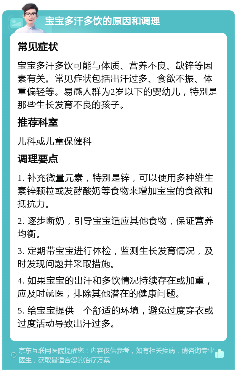 宝宝多汗多饮的原因和调理 常见症状 宝宝多汗多饮可能与体质、营养不良、缺锌等因素有关。常见症状包括出汗过多、食欲不振、体重偏轻等。易感人群为2岁以下的婴幼儿，特别是那些生长发育不良的孩子。 推荐科室 儿科或儿童保健科 调理要点 1. 补充微量元素，特别是锌，可以使用多种维生素锌颗粒或发酵酸奶等食物来增加宝宝的食欲和抵抗力。 2. 逐步断奶，引导宝宝适应其他食物，保证营养均衡。 3. 定期带宝宝进行体检，监测生长发育情况，及时发现问题并采取措施。 4. 如果宝宝的出汗和多饮情况持续存在或加重，应及时就医，排除其他潜在的健康问题。 5. 给宝宝提供一个舒适的环境，避免过度穿衣或过度活动导致出汗过多。