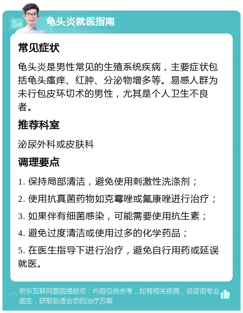 龟头炎就医指南 常见症状 龟头炎是男性常见的生殖系统疾病，主要症状包括龟头瘙痒、红肿、分泌物增多等。易感人群为未行包皮环切术的男性，尤其是个人卫生不良者。 推荐科室 泌尿外科或皮肤科 调理要点 1. 保持局部清洁，避免使用刺激性洗涤剂； 2. 使用抗真菌药物如克霉唑或氟康唑进行治疗； 3. 如果伴有细菌感染，可能需要使用抗生素； 4. 避免过度清洁或使用过多的化学药品； 5. 在医生指导下进行治疗，避免自行用药或延误就医。