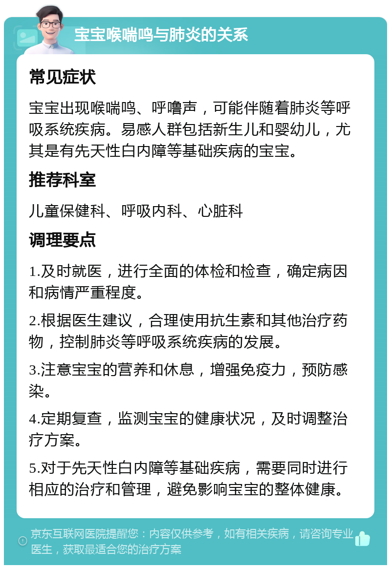 宝宝喉喘鸣与肺炎的关系 常见症状 宝宝出现喉喘鸣、呼噜声，可能伴随着肺炎等呼吸系统疾病。易感人群包括新生儿和婴幼儿，尤其是有先天性白内障等基础疾病的宝宝。 推荐科室 儿童保健科、呼吸内科、心脏科 调理要点 1.及时就医，进行全面的体检和检查，确定病因和病情严重程度。 2.根据医生建议，合理使用抗生素和其他治疗药物，控制肺炎等呼吸系统疾病的发展。 3.注意宝宝的营养和休息，增强免疫力，预防感染。 4.定期复查，监测宝宝的健康状况，及时调整治疗方案。 5.对于先天性白内障等基础疾病，需要同时进行相应的治疗和管理，避免影响宝宝的整体健康。