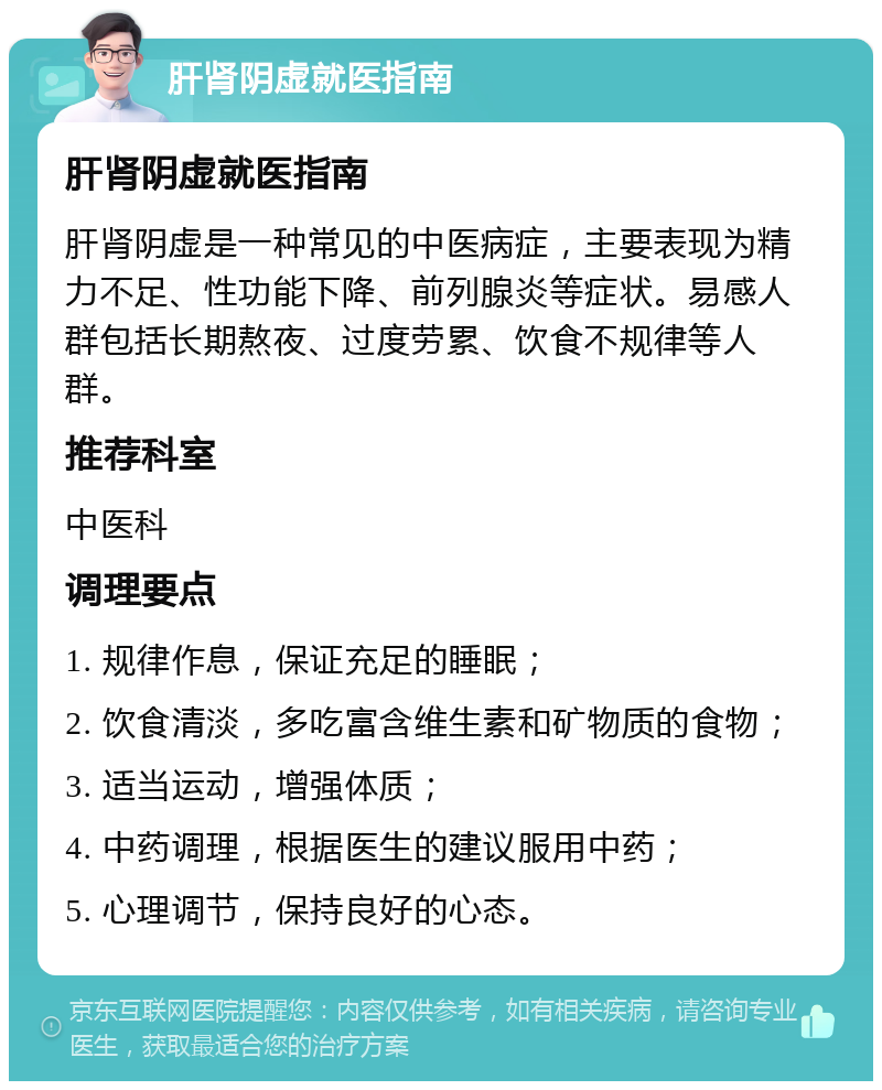 肝肾阴虚就医指南 肝肾阴虚就医指南 肝肾阴虚是一种常见的中医病症，主要表现为精力不足、性功能下降、前列腺炎等症状。易感人群包括长期熬夜、过度劳累、饮食不规律等人群。 推荐科室 中医科 调理要点 1. 规律作息，保证充足的睡眠； 2. 饮食清淡，多吃富含维生素和矿物质的食物； 3. 适当运动，增强体质； 4. 中药调理，根据医生的建议服用中药； 5. 心理调节，保持良好的心态。