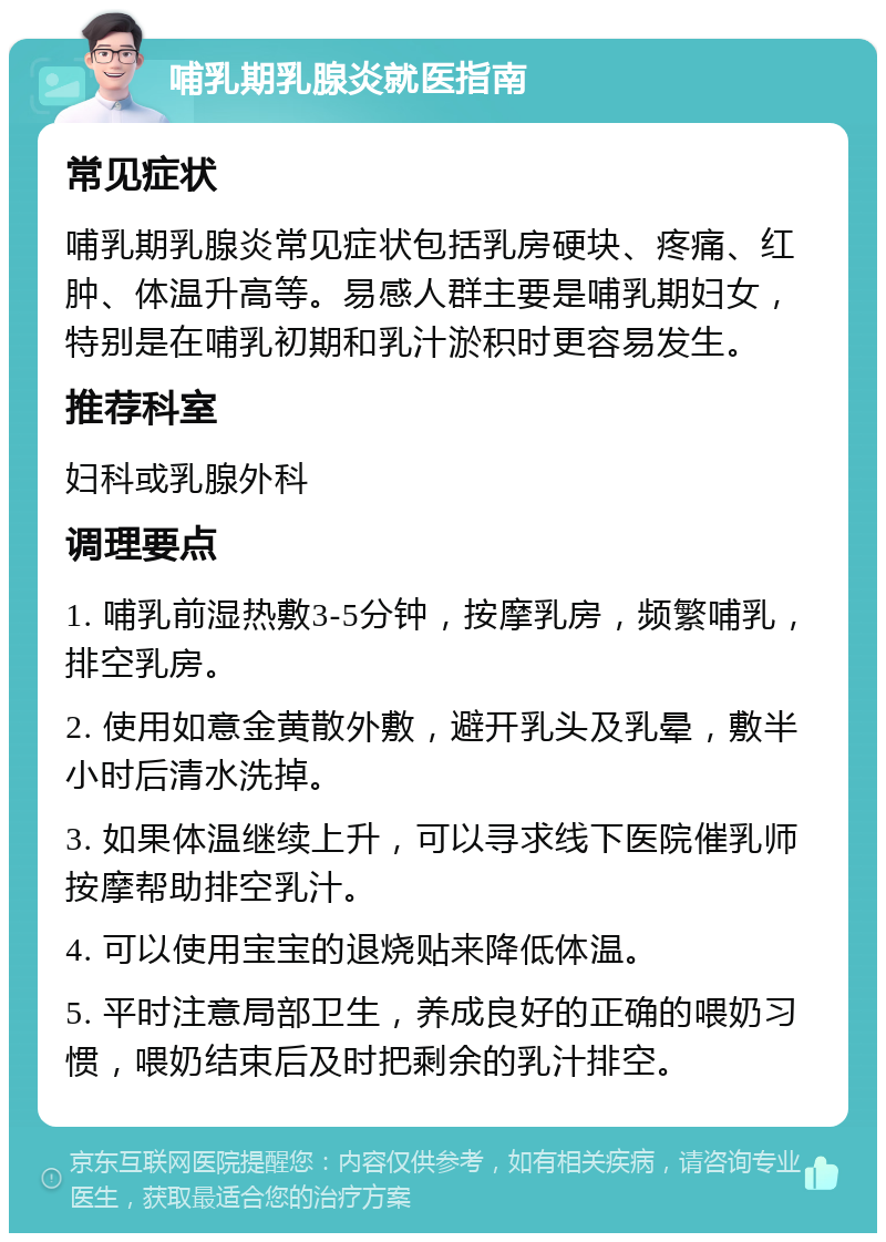 哺乳期乳腺炎就医指南 常见症状 哺乳期乳腺炎常见症状包括乳房硬块、疼痛、红肿、体温升高等。易感人群主要是哺乳期妇女，特别是在哺乳初期和乳汁淤积时更容易发生。 推荐科室 妇科或乳腺外科 调理要点 1. 哺乳前湿热敷3-5分钟，按摩乳房，频繁哺乳，排空乳房。 2. 使用如意金黄散外敷，避开乳头及乳晕，敷半小时后清水洗掉。 3. 如果体温继续上升，可以寻求线下医院催乳师按摩帮助排空乳汁。 4. 可以使用宝宝的退烧贴来降低体温。 5. 平时注意局部卫生，养成良好的正确的喂奶习惯，喂奶结束后及时把剩余的乳汁排空。