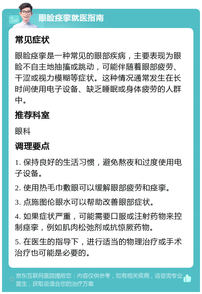 眼睑痉挛就医指南 常见症状 眼睑痉挛是一种常见的眼部疾病，主要表现为眼睑不自主地抽搐或跳动，可能伴随着眼部疲劳、干涩或视力模糊等症状。这种情况通常发生在长时间使用电子设备、缺乏睡眠或身体疲劳的人群中。 推荐科室 眼科 调理要点 1. 保持良好的生活习惯，避免熬夜和过度使用电子设备。 2. 使用热毛巾敷眼可以缓解眼部疲劳和痉挛。 3. 点施图伦眼水可以帮助改善眼部症状。 4. 如果症状严重，可能需要口服或注射药物来控制痉挛，例如肌肉松弛剂或抗惊厥药物。 5. 在医生的指导下，进行适当的物理治疗或手术治疗也可能是必要的。