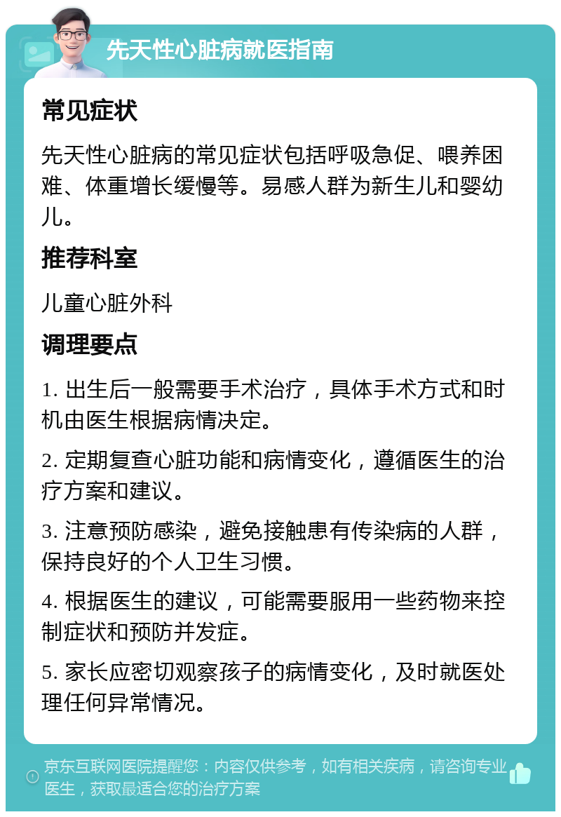 先天性心脏病就医指南 常见症状 先天性心脏病的常见症状包括呼吸急促、喂养困难、体重增长缓慢等。易感人群为新生儿和婴幼儿。 推荐科室 儿童心脏外科 调理要点 1. 出生后一般需要手术治疗，具体手术方式和时机由医生根据病情决定。 2. 定期复查心脏功能和病情变化，遵循医生的治疗方案和建议。 3. 注意预防感染，避免接触患有传染病的人群，保持良好的个人卫生习惯。 4. 根据医生的建议，可能需要服用一些药物来控制症状和预防并发症。 5. 家长应密切观察孩子的病情变化，及时就医处理任何异常情况。