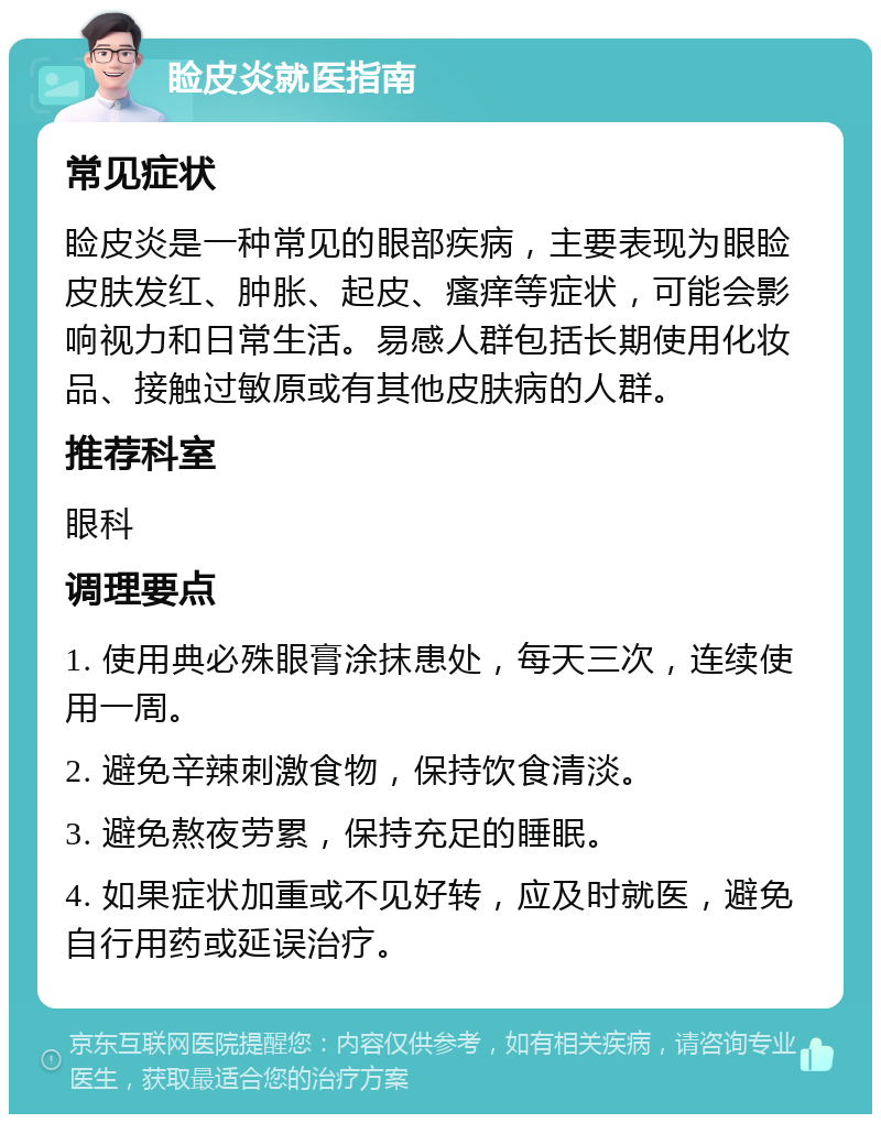 睑皮炎就医指南 常见症状 睑皮炎是一种常见的眼部疾病，主要表现为眼睑皮肤发红、肿胀、起皮、瘙痒等症状，可能会影响视力和日常生活。易感人群包括长期使用化妆品、接触过敏原或有其他皮肤病的人群。 推荐科室 眼科 调理要点 1. 使用典必殊眼膏涂抹患处，每天三次，连续使用一周。 2. 避免辛辣刺激食物，保持饮食清淡。 3. 避免熬夜劳累，保持充足的睡眠。 4. 如果症状加重或不见好转，应及时就医，避免自行用药或延误治疗。