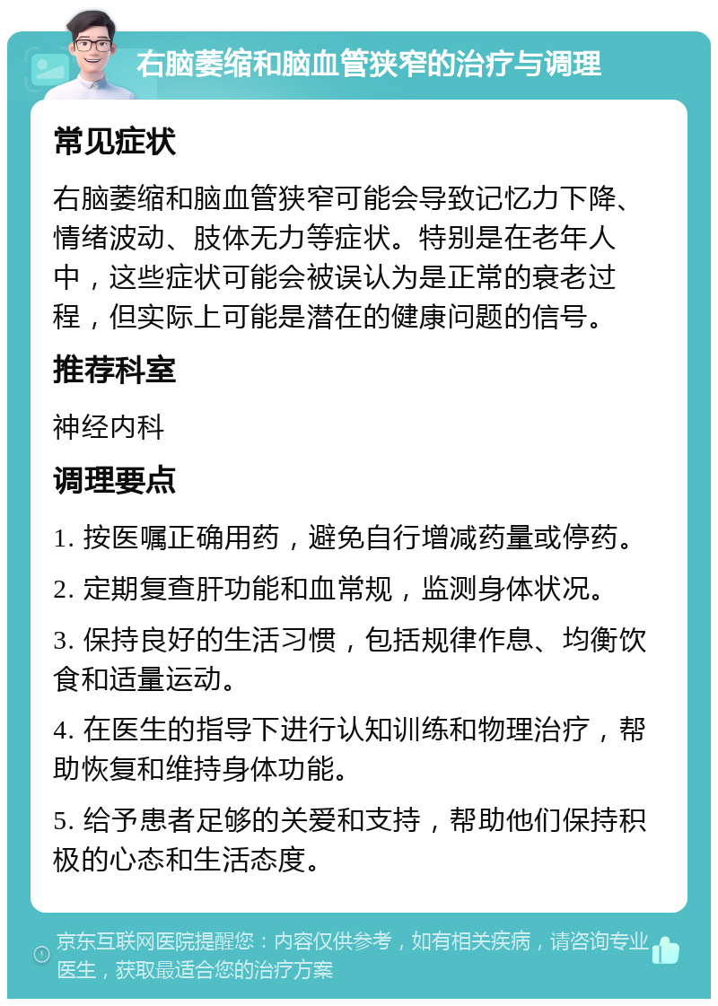 右脑萎缩和脑血管狭窄的治疗与调理 常见症状 右脑萎缩和脑血管狭窄可能会导致记忆力下降、情绪波动、肢体无力等症状。特别是在老年人中，这些症状可能会被误认为是正常的衰老过程，但实际上可能是潜在的健康问题的信号。 推荐科室 神经内科 调理要点 1. 按医嘱正确用药，避免自行增减药量或停药。 2. 定期复查肝功能和血常规，监测身体状况。 3. 保持良好的生活习惯，包括规律作息、均衡饮食和适量运动。 4. 在医生的指导下进行认知训练和物理治疗，帮助恢复和维持身体功能。 5. 给予患者足够的关爱和支持，帮助他们保持积极的心态和生活态度。