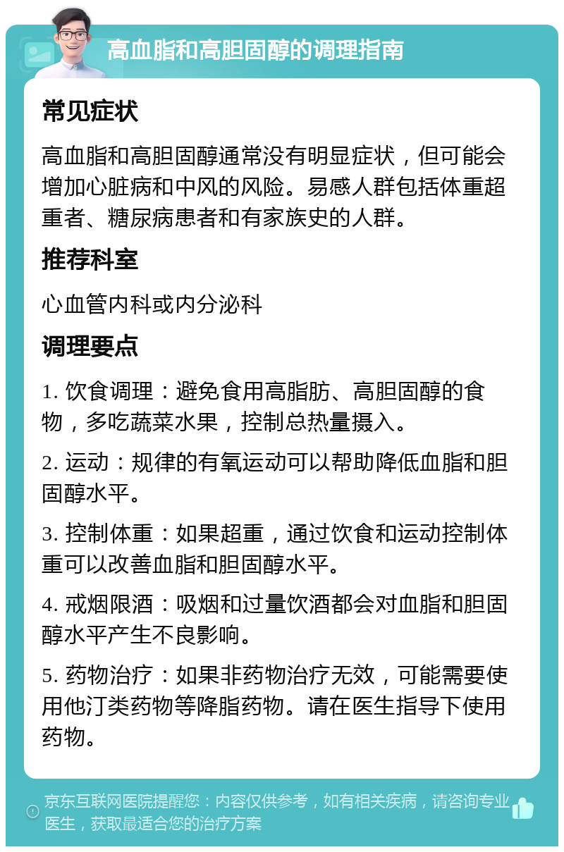 高血脂和高胆固醇的调理指南 常见症状 高血脂和高胆固醇通常没有明显症状，但可能会增加心脏病和中风的风险。易感人群包括体重超重者、糖尿病患者和有家族史的人群。 推荐科室 心血管内科或内分泌科 调理要点 1. 饮食调理：避免食用高脂肪、高胆固醇的食物，多吃蔬菜水果，控制总热量摄入。 2. 运动：规律的有氧运动可以帮助降低血脂和胆固醇水平。 3. 控制体重：如果超重，通过饮食和运动控制体重可以改善血脂和胆固醇水平。 4. 戒烟限酒：吸烟和过量饮酒都会对血脂和胆固醇水平产生不良影响。 5. 药物治疗：如果非药物治疗无效，可能需要使用他汀类药物等降脂药物。请在医生指导下使用药物。