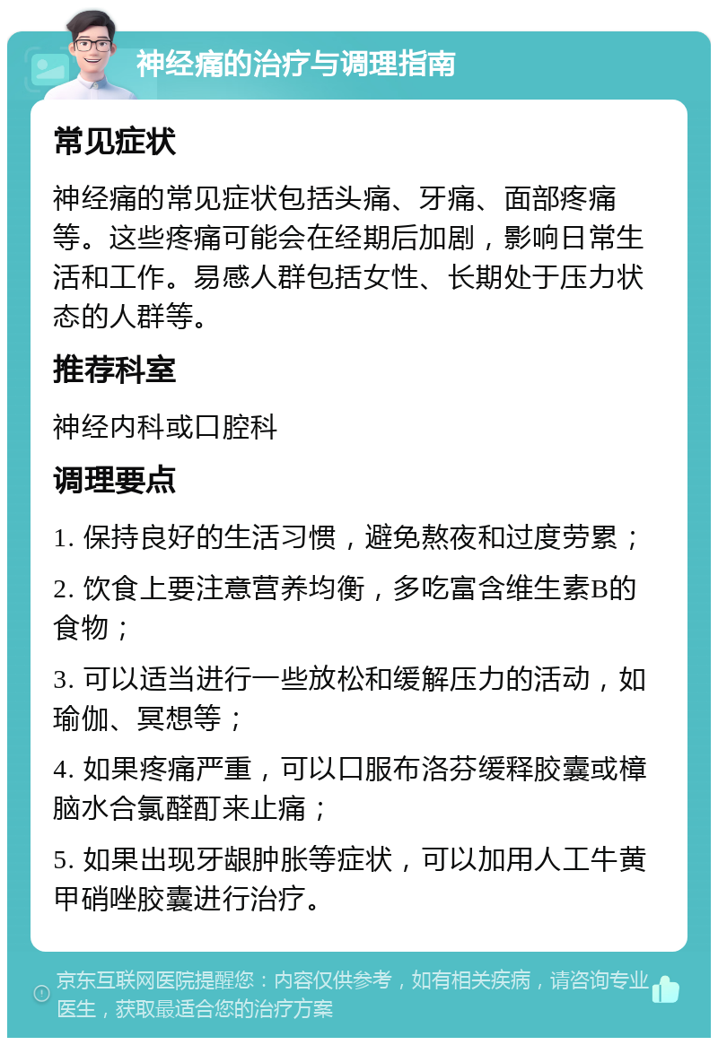 神经痛的治疗与调理指南 常见症状 神经痛的常见症状包括头痛、牙痛、面部疼痛等。这些疼痛可能会在经期后加剧，影响日常生活和工作。易感人群包括女性、长期处于压力状态的人群等。 推荐科室 神经内科或口腔科 调理要点 1. 保持良好的生活习惯，避免熬夜和过度劳累； 2. 饮食上要注意营养均衡，多吃富含维生素B的食物； 3. 可以适当进行一些放松和缓解压力的活动，如瑜伽、冥想等； 4. 如果疼痛严重，可以口服布洛芬缓释胶囊或樟脑水合氯醛酊来止痛； 5. 如果出现牙龈肿胀等症状，可以加用人工牛黄甲硝唑胶囊进行治疗。