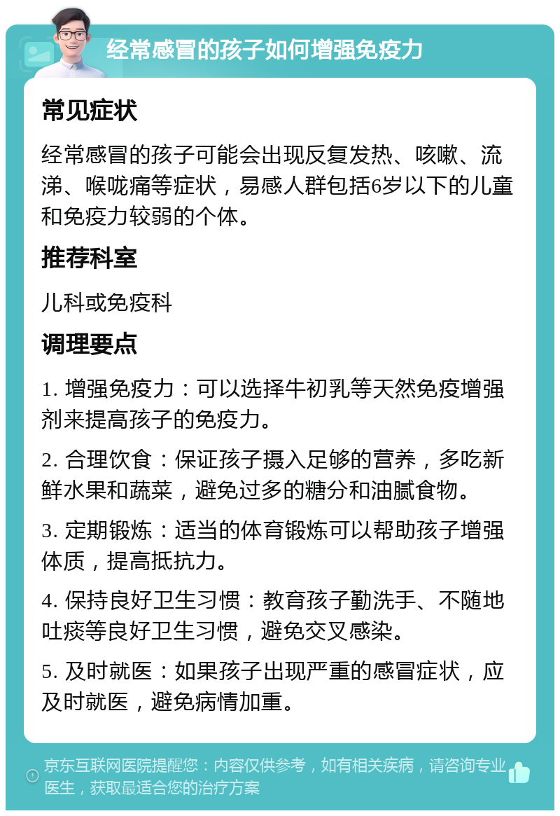 经常感冒的孩子如何增强免疫力 常见症状 经常感冒的孩子可能会出现反复发热、咳嗽、流涕、喉咙痛等症状，易感人群包括6岁以下的儿童和免疫力较弱的个体。 推荐科室 儿科或免疫科 调理要点 1. 增强免疫力：可以选择牛初乳等天然免疫增强剂来提高孩子的免疫力。 2. 合理饮食：保证孩子摄入足够的营养，多吃新鲜水果和蔬菜，避免过多的糖分和油腻食物。 3. 定期锻炼：适当的体育锻炼可以帮助孩子增强体质，提高抵抗力。 4. 保持良好卫生习惯：教育孩子勤洗手、不随地吐痰等良好卫生习惯，避免交叉感染。 5. 及时就医：如果孩子出现严重的感冒症状，应及时就医，避免病情加重。