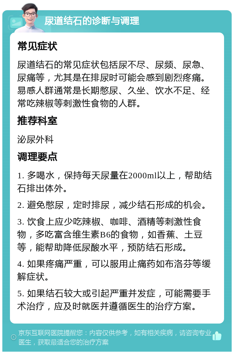 尿道结石的诊断与调理 常见症状 尿道结石的常见症状包括尿不尽、尿频、尿急、尿痛等，尤其是在排尿时可能会感到剧烈疼痛。易感人群通常是长期憋尿、久坐、饮水不足、经常吃辣椒等刺激性食物的人群。 推荐科室 泌尿外科 调理要点 1. 多喝水，保持每天尿量在2000ml以上，帮助结石排出体外。 2. 避免憋尿，定时排尿，减少结石形成的机会。 3. 饮食上应少吃辣椒、咖啡、酒精等刺激性食物，多吃富含维生素B6的食物，如香蕉、土豆等，能帮助降低尿酸水平，预防结石形成。 4. 如果疼痛严重，可以服用止痛药如布洛芬等缓解症状。 5. 如果结石较大或引起严重并发症，可能需要手术治疗，应及时就医并遵循医生的治疗方案。