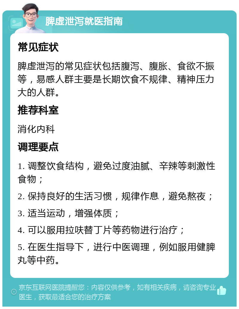 脾虚泄泻就医指南 常见症状 脾虚泄泻的常见症状包括腹泻、腹胀、食欲不振等，易感人群主要是长期饮食不规律、精神压力大的人群。 推荐科室 消化内科 调理要点 1. 调整饮食结构，避免过度油腻、辛辣等刺激性食物； 2. 保持良好的生活习惯，规律作息，避免熬夜； 3. 适当运动，增强体质； 4. 可以服用拉呋替丁片等药物进行治疗； 5. 在医生指导下，进行中医调理，例如服用健脾丸等中药。