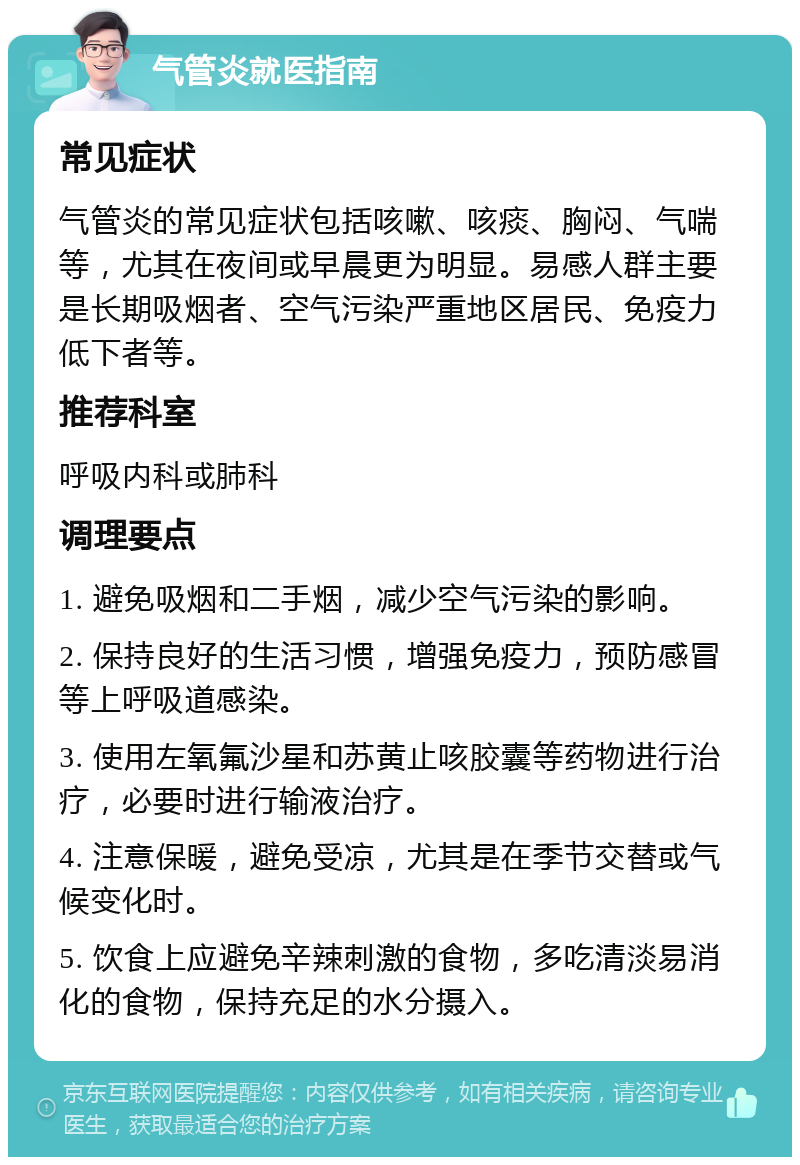 气管炎就医指南 常见症状 气管炎的常见症状包括咳嗽、咳痰、胸闷、气喘等，尤其在夜间或早晨更为明显。易感人群主要是长期吸烟者、空气污染严重地区居民、免疫力低下者等。 推荐科室 呼吸内科或肺科 调理要点 1. 避免吸烟和二手烟，减少空气污染的影响。 2. 保持良好的生活习惯，增强免疫力，预防感冒等上呼吸道感染。 3. 使用左氧氟沙星和苏黄止咳胶囊等药物进行治疗，必要时进行输液治疗。 4. 注意保暖，避免受凉，尤其是在季节交替或气候变化时。 5. 饮食上应避免辛辣刺激的食物，多吃清淡易消化的食物，保持充足的水分摄入。