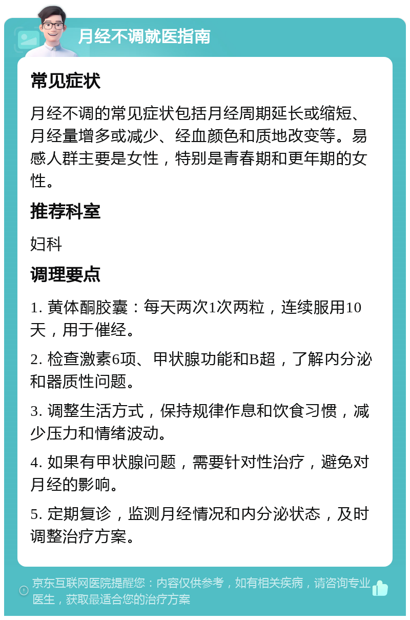 月经不调就医指南 常见症状 月经不调的常见症状包括月经周期延长或缩短、月经量增多或减少、经血颜色和质地改变等。易感人群主要是女性，特别是青春期和更年期的女性。 推荐科室 妇科 调理要点 1. 黄体酮胶囊：每天两次1次两粒，连续服用10天，用于催经。 2. 检查激素6项、甲状腺功能和B超，了解内分泌和器质性问题。 3. 调整生活方式，保持规律作息和饮食习惯，减少压力和情绪波动。 4. 如果有甲状腺问题，需要针对性治疗，避免对月经的影响。 5. 定期复诊，监测月经情况和内分泌状态，及时调整治疗方案。