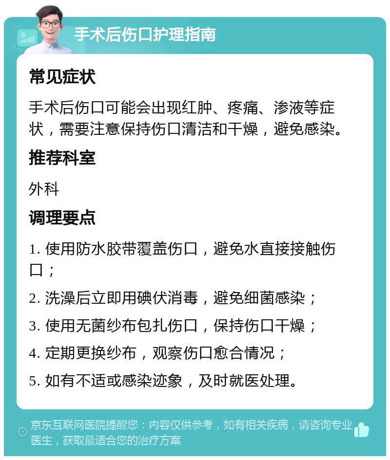 手术后伤口护理指南 常见症状 手术后伤口可能会出现红肿、疼痛、渗液等症状，需要注意保持伤口清洁和干燥，避免感染。 推荐科室 外科 调理要点 1. 使用防水胶带覆盖伤口，避免水直接接触伤口； 2. 洗澡后立即用碘伏消毒，避免细菌感染； 3. 使用无菌纱布包扎伤口，保持伤口干燥； 4. 定期更换纱布，观察伤口愈合情况； 5. 如有不适或感染迹象，及时就医处理。