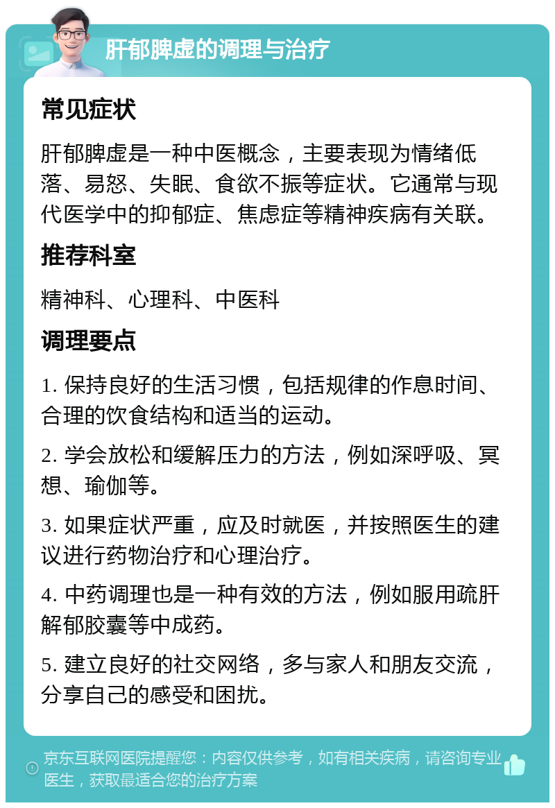 肝郁脾虚的调理与治疗 常见症状 肝郁脾虚是一种中医概念，主要表现为情绪低落、易怒、失眠、食欲不振等症状。它通常与现代医学中的抑郁症、焦虑症等精神疾病有关联。 推荐科室 精神科、心理科、中医科 调理要点 1. 保持良好的生活习惯，包括规律的作息时间、合理的饮食结构和适当的运动。 2. 学会放松和缓解压力的方法，例如深呼吸、冥想、瑜伽等。 3. 如果症状严重，应及时就医，并按照医生的建议进行药物治疗和心理治疗。 4. 中药调理也是一种有效的方法，例如服用疏肝解郁胶囊等中成药。 5. 建立良好的社交网络，多与家人和朋友交流，分享自己的感受和困扰。