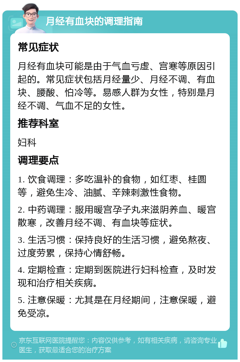 月经有血块的调理指南 常见症状 月经有血块可能是由于气血亏虚、宫寒等原因引起的。常见症状包括月经量少、月经不调、有血块、腰酸、怕冷等。易感人群为女性，特别是月经不调、气血不足的女性。 推荐科室 妇科 调理要点 1. 饮食调理：多吃温补的食物，如红枣、桂圆等，避免生冷、油腻、辛辣刺激性食物。 2. 中药调理：服用暖宫孕子丸来滋阴养血、暖宫散寒，改善月经不调、有血块等症状。 3. 生活习惯：保持良好的生活习惯，避免熬夜、过度劳累，保持心情舒畅。 4. 定期检查：定期到医院进行妇科检查，及时发现和治疗相关疾病。 5. 注意保暖：尤其是在月经期间，注意保暖，避免受凉。