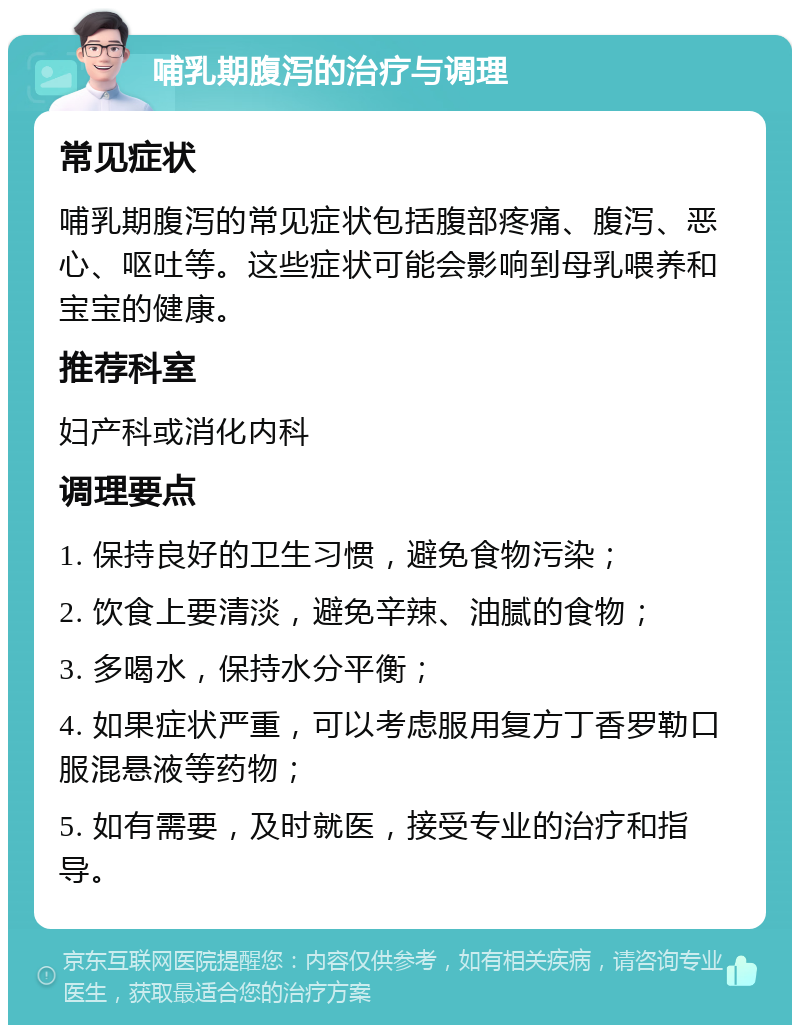 哺乳期腹泻的治疗与调理 常见症状 哺乳期腹泻的常见症状包括腹部疼痛、腹泻、恶心、呕吐等。这些症状可能会影响到母乳喂养和宝宝的健康。 推荐科室 妇产科或消化内科 调理要点 1. 保持良好的卫生习惯，避免食物污染； 2. 饮食上要清淡，避免辛辣、油腻的食物； 3. 多喝水，保持水分平衡； 4. 如果症状严重，可以考虑服用复方丁香罗勒口服混悬液等药物； 5. 如有需要，及时就医，接受专业的治疗和指导。