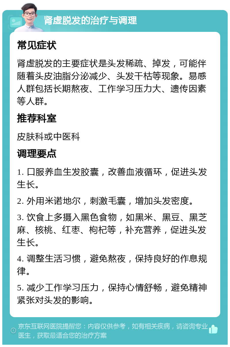 肾虚脱发的治疗与调理 常见症状 肾虚脱发的主要症状是头发稀疏、掉发，可能伴随着头皮油脂分泌减少、头发干枯等现象。易感人群包括长期熬夜、工作学习压力大、遗传因素等人群。 推荐科室 皮肤科或中医科 调理要点 1. 口服养血生发胶囊，改善血液循环，促进头发生长。 2. 外用米诺地尔，刺激毛囊，增加头发密度。 3. 饮食上多摄入黑色食物，如黑米、黑豆、黑芝麻、核桃、红枣、枸杞等，补充营养，促进头发生长。 4. 调整生活习惯，避免熬夜，保持良好的作息规律。 5. 减少工作学习压力，保持心情舒畅，避免精神紧张对头发的影响。