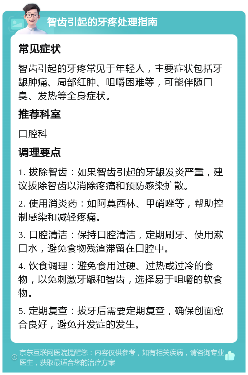 智齿引起的牙疼处理指南 常见症状 智齿引起的牙疼常见于年轻人，主要症状包括牙龈肿痛、局部红肿、咀嚼困难等，可能伴随口臭、发热等全身症状。 推荐科室 口腔科 调理要点 1. 拔除智齿：如果智齿引起的牙龈发炎严重，建议拔除智齿以消除疼痛和预防感染扩散。 2. 使用消炎药：如阿莫西林、甲硝唑等，帮助控制感染和减轻疼痛。 3. 口腔清洁：保持口腔清洁，定期刷牙、使用漱口水，避免食物残渣滞留在口腔中。 4. 饮食调理：避免食用过硬、过热或过冷的食物，以免刺激牙龈和智齿，选择易于咀嚼的软食物。 5. 定期复查：拔牙后需要定期复查，确保创面愈合良好，避免并发症的发生。