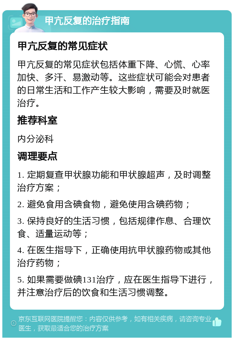 甲亢反复的治疗指南 甲亢反复的常见症状 甲亢反复的常见症状包括体重下降、心慌、心率加快、多汗、易激动等。这些症状可能会对患者的日常生活和工作产生较大影响，需要及时就医治疗。 推荐科室 内分泌科 调理要点 1. 定期复查甲状腺功能和甲状腺超声，及时调整治疗方案； 2. 避免食用含碘食物，避免使用含碘药物； 3. 保持良好的生活习惯，包括规律作息、合理饮食、适量运动等； 4. 在医生指导下，正确使用抗甲状腺药物或其他治疗药物； 5. 如果需要做碘131治疗，应在医生指导下进行，并注意治疗后的饮食和生活习惯调整。