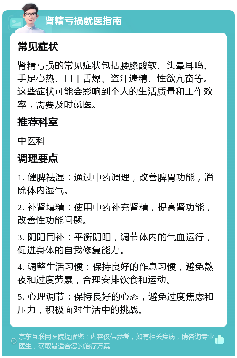 肾精亏损就医指南 常见症状 肾精亏损的常见症状包括腰膝酸软、头晕耳鸣、手足心热、口干舌燥、盗汗遗精、性欲亢奋等。这些症状可能会影响到个人的生活质量和工作效率，需要及时就医。 推荐科室 中医科 调理要点 1. 健脾祛湿：通过中药调理，改善脾胃功能，消除体内湿气。 2. 补肾填精：使用中药补充肾精，提高肾功能，改善性功能问题。 3. 阴阳同补：平衡阴阳，调节体内的气血运行，促进身体的自我修复能力。 4. 调整生活习惯：保持良好的作息习惯，避免熬夜和过度劳累，合理安排饮食和运动。 5. 心理调节：保持良好的心态，避免过度焦虑和压力，积极面对生活中的挑战。