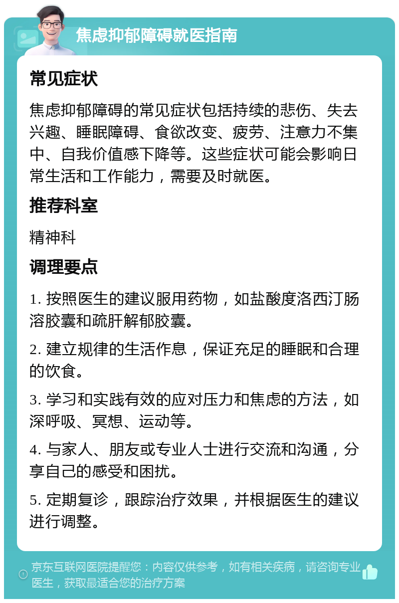 焦虑抑郁障碍就医指南 常见症状 焦虑抑郁障碍的常见症状包括持续的悲伤、失去兴趣、睡眠障碍、食欲改变、疲劳、注意力不集中、自我价值感下降等。这些症状可能会影响日常生活和工作能力，需要及时就医。 推荐科室 精神科 调理要点 1. 按照医生的建议服用药物，如盐酸度洛西汀肠溶胶囊和疏肝解郁胶囊。 2. 建立规律的生活作息，保证充足的睡眠和合理的饮食。 3. 学习和实践有效的应对压力和焦虑的方法，如深呼吸、冥想、运动等。 4. 与家人、朋友或专业人士进行交流和沟通，分享自己的感受和困扰。 5. 定期复诊，跟踪治疗效果，并根据医生的建议进行调整。