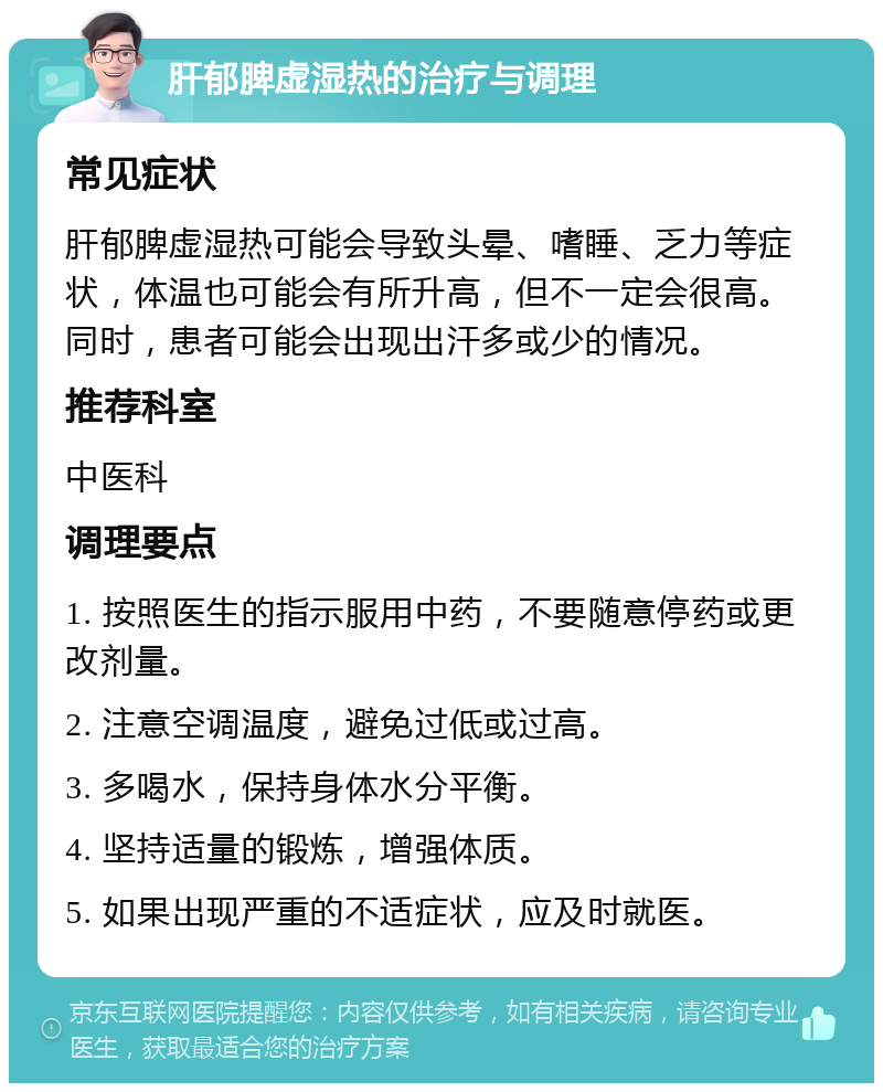 肝郁脾虚湿热的治疗与调理 常见症状 肝郁脾虚湿热可能会导致头晕、嗜睡、乏力等症状，体温也可能会有所升高，但不一定会很高。同时，患者可能会出现出汗多或少的情况。 推荐科室 中医科 调理要点 1. 按照医生的指示服用中药，不要随意停药或更改剂量。 2. 注意空调温度，避免过低或过高。 3. 多喝水，保持身体水分平衡。 4. 坚持适量的锻炼，增强体质。 5. 如果出现严重的不适症状，应及时就医。