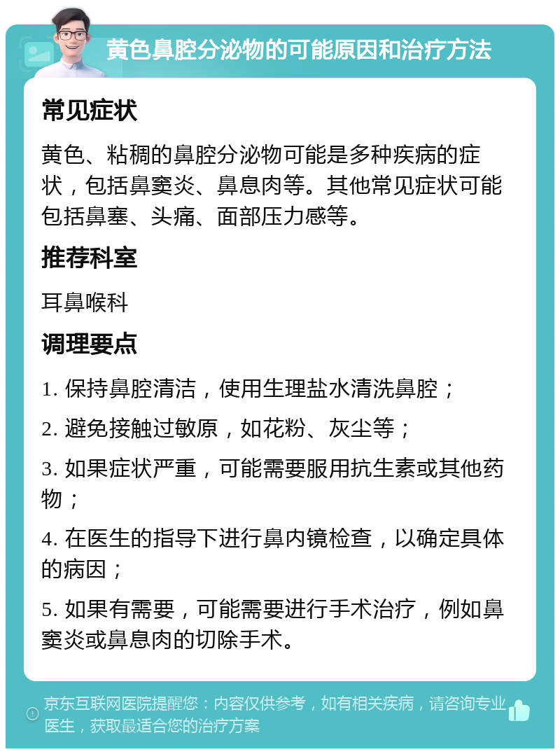 黄色鼻腔分泌物的可能原因和治疗方法 常见症状 黄色、粘稠的鼻腔分泌物可能是多种疾病的症状，包括鼻窦炎、鼻息肉等。其他常见症状可能包括鼻塞、头痛、面部压力感等。 推荐科室 耳鼻喉科 调理要点 1. 保持鼻腔清洁，使用生理盐水清洗鼻腔； 2. 避免接触过敏原，如花粉、灰尘等； 3. 如果症状严重，可能需要服用抗生素或其他药物； 4. 在医生的指导下进行鼻内镜检查，以确定具体的病因； 5. 如果有需要，可能需要进行手术治疗，例如鼻窦炎或鼻息肉的切除手术。