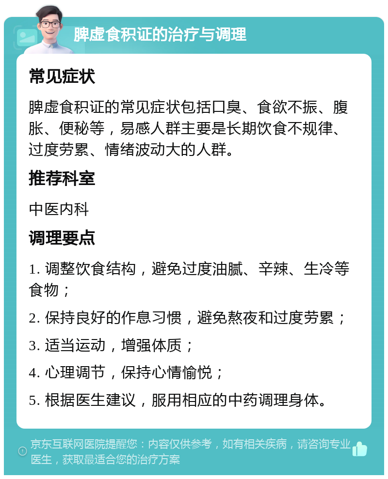 脾虚食积证的治疗与调理 常见症状 脾虚食积证的常见症状包括口臭、食欲不振、腹胀、便秘等，易感人群主要是长期饮食不规律、过度劳累、情绪波动大的人群。 推荐科室 中医内科 调理要点 1. 调整饮食结构，避免过度油腻、辛辣、生冷等食物； 2. 保持良好的作息习惯，避免熬夜和过度劳累； 3. 适当运动，增强体质； 4. 心理调节，保持心情愉悦； 5. 根据医生建议，服用相应的中药调理身体。