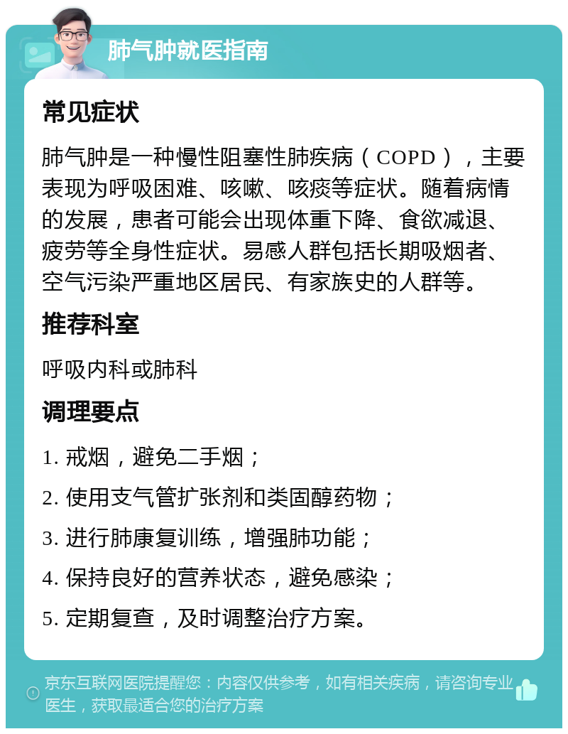 肺气肿就医指南 常见症状 肺气肿是一种慢性阻塞性肺疾病（COPD），主要表现为呼吸困难、咳嗽、咳痰等症状。随着病情的发展，患者可能会出现体重下降、食欲减退、疲劳等全身性症状。易感人群包括长期吸烟者、空气污染严重地区居民、有家族史的人群等。 推荐科室 呼吸内科或肺科 调理要点 1. 戒烟，避免二手烟； 2. 使用支气管扩张剂和类固醇药物； 3. 进行肺康复训练，增强肺功能； 4. 保持良好的营养状态，避免感染； 5. 定期复查，及时调整治疗方案。