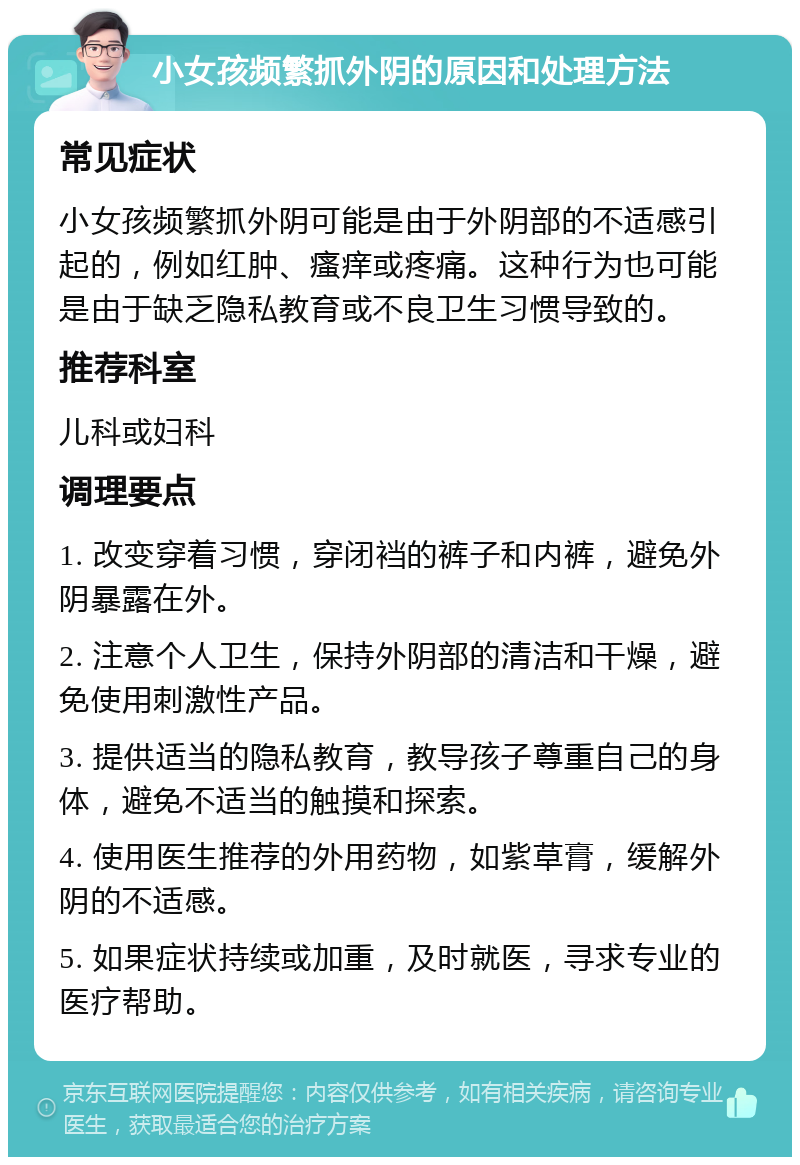 小女孩频繁抓外阴的原因和处理方法 常见症状 小女孩频繁抓外阴可能是由于外阴部的不适感引起的，例如红肿、瘙痒或疼痛。这种行为也可能是由于缺乏隐私教育或不良卫生习惯导致的。 推荐科室 儿科或妇科 调理要点 1. 改变穿着习惯，穿闭裆的裤子和内裤，避免外阴暴露在外。 2. 注意个人卫生，保持外阴部的清洁和干燥，避免使用刺激性产品。 3. 提供适当的隐私教育，教导孩子尊重自己的身体，避免不适当的触摸和探索。 4. 使用医生推荐的外用药物，如紫草膏，缓解外阴的不适感。 5. 如果症状持续或加重，及时就医，寻求专业的医疗帮助。