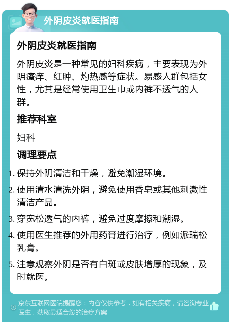 外阴皮炎就医指南 外阴皮炎就医指南 外阴皮炎是一种常见的妇科疾病，主要表现为外阴瘙痒、红肿、灼热感等症状。易感人群包括女性，尤其是经常使用卫生巾或内裤不透气的人群。 推荐科室 妇科 调理要点 保持外阴清洁和干燥，避免潮湿环境。 使用清水清洗外阴，避免使用香皂或其他刺激性清洁产品。 穿宽松透气的内裤，避免过度摩擦和潮湿。 使用医生推荐的外用药膏进行治疗，例如派瑞松乳膏。 注意观察外阴是否有白斑或皮肤增厚的现象，及时就医。