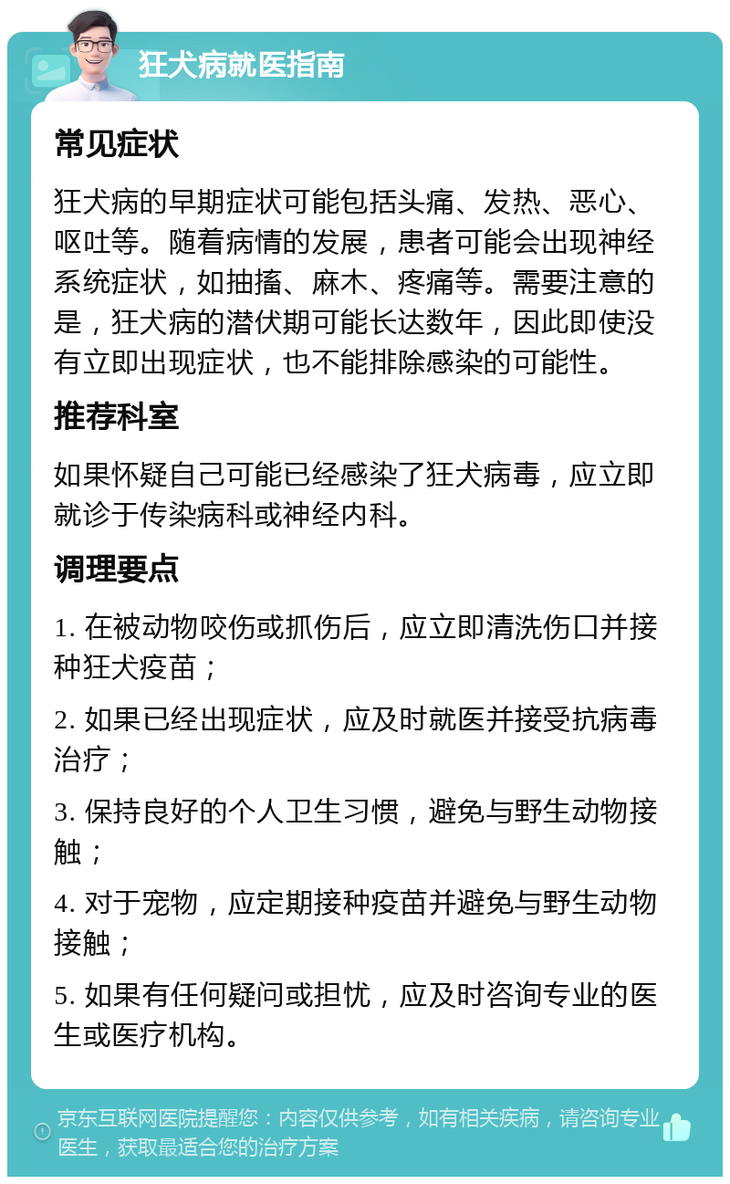 狂犬病就医指南 常见症状 狂犬病的早期症状可能包括头痛、发热、恶心、呕吐等。随着病情的发展，患者可能会出现神经系统症状，如抽搐、麻木、疼痛等。需要注意的是，狂犬病的潜伏期可能长达数年，因此即使没有立即出现症状，也不能排除感染的可能性。 推荐科室 如果怀疑自己可能已经感染了狂犬病毒，应立即就诊于传染病科或神经内科。 调理要点 1. 在被动物咬伤或抓伤后，应立即清洗伤口并接种狂犬疫苗； 2. 如果已经出现症状，应及时就医并接受抗病毒治疗； 3. 保持良好的个人卫生习惯，避免与野生动物接触； 4. 对于宠物，应定期接种疫苗并避免与野生动物接触； 5. 如果有任何疑问或担忧，应及时咨询专业的医生或医疗机构。