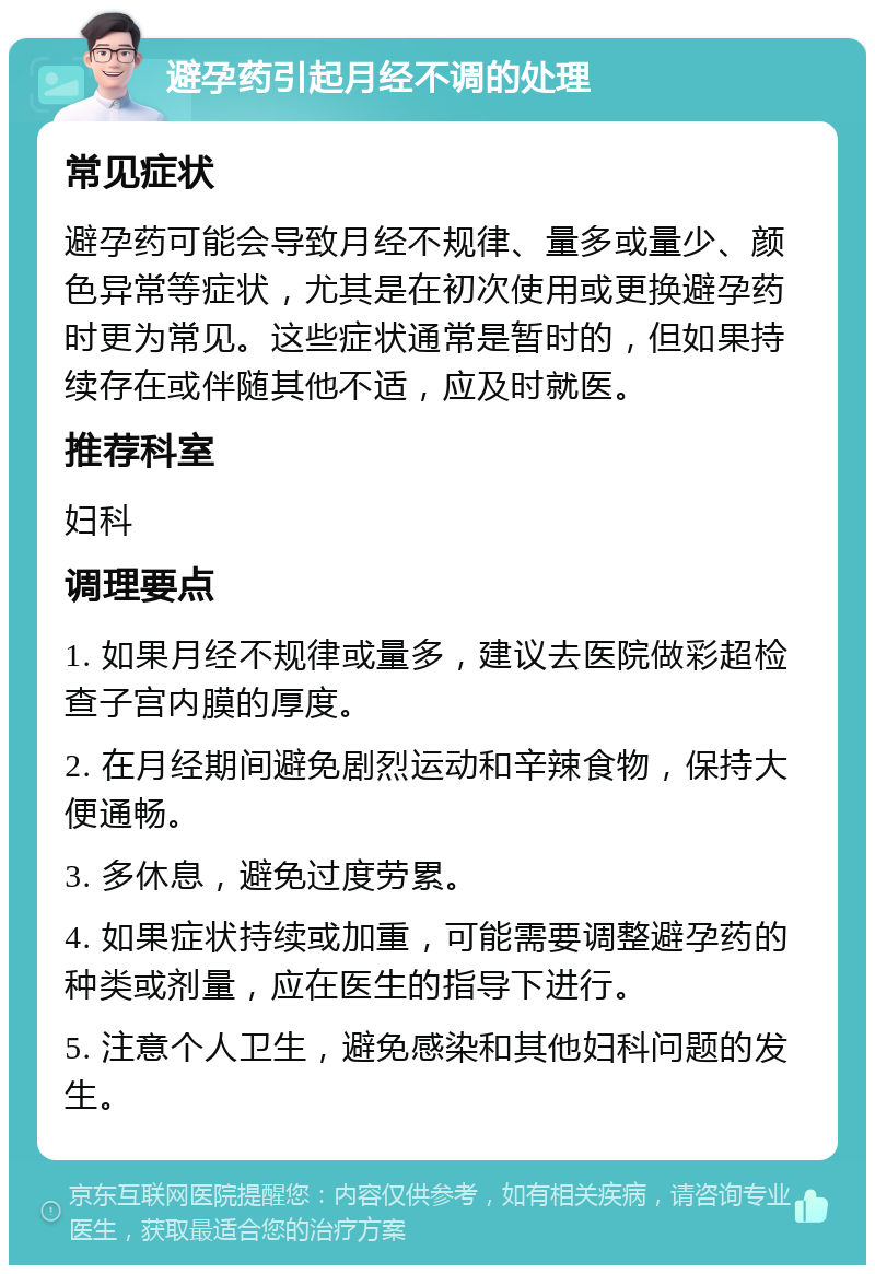 避孕药引起月经不调的处理 常见症状 避孕药可能会导致月经不规律、量多或量少、颜色异常等症状，尤其是在初次使用或更换避孕药时更为常见。这些症状通常是暂时的，但如果持续存在或伴随其他不适，应及时就医。 推荐科室 妇科 调理要点 1. 如果月经不规律或量多，建议去医院做彩超检查子宫内膜的厚度。 2. 在月经期间避免剧烈运动和辛辣食物，保持大便通畅。 3. 多休息，避免过度劳累。 4. 如果症状持续或加重，可能需要调整避孕药的种类或剂量，应在医生的指导下进行。 5. 注意个人卫生，避免感染和其他妇科问题的发生。