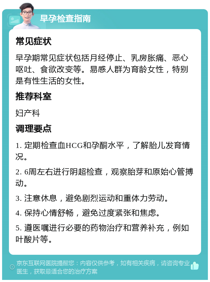 早孕检查指南 常见症状 早孕期常见症状包括月经停止、乳房胀痛、恶心呕吐、食欲改变等。易感人群为育龄女性，特别是有性生活的女性。 推荐科室 妇产科 调理要点 1. 定期检查血HCG和孕酮水平，了解胎儿发育情况。 2. 6周左右进行阴超检查，观察胎芽和原始心管搏动。 3. 注意休息，避免剧烈运动和重体力劳动。 4. 保持心情舒畅，避免过度紧张和焦虑。 5. 遵医嘱进行必要的药物治疗和营养补充，例如叶酸片等。