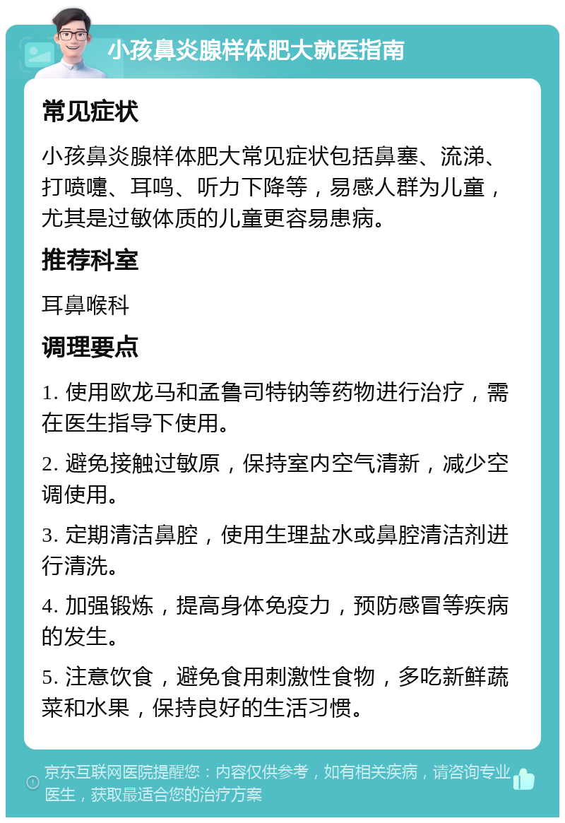 小孩鼻炎腺样体肥大就医指南 常见症状 小孩鼻炎腺样体肥大常见症状包括鼻塞、流涕、打喷嚏、耳鸣、听力下降等，易感人群为儿童，尤其是过敏体质的儿童更容易患病。 推荐科室 耳鼻喉科 调理要点 1. 使用欧龙马和孟鲁司特钠等药物进行治疗，需在医生指导下使用。 2. 避免接触过敏原，保持室内空气清新，减少空调使用。 3. 定期清洁鼻腔，使用生理盐水或鼻腔清洁剂进行清洗。 4. 加强锻炼，提高身体免疫力，预防感冒等疾病的发生。 5. 注意饮食，避免食用刺激性食物，多吃新鲜蔬菜和水果，保持良好的生活习惯。